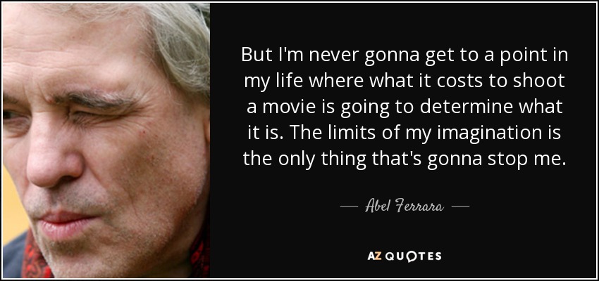 But I'm never gonna get to a point in my life where what it costs to shoot a movie is going to determine what it is. The limits of my imagination is the only thing that's gonna stop me. - Abel Ferrara