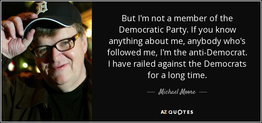 But I'm not a member of the Democratic Party. If you know anything about me, anybody who's followed me, I'm the anti-Democrat. I have railed against the Democrats for a long time. - Michael Moore