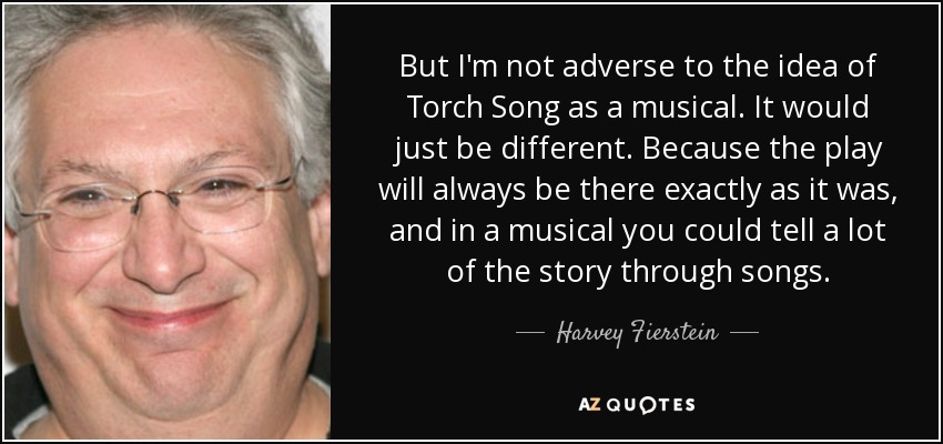 But I'm not adverse to the idea of Torch Song as a musical. It would just be different. Because the play will always be there exactly as it was, and in a musical you could tell a lot of the story through songs. - Harvey Fierstein
