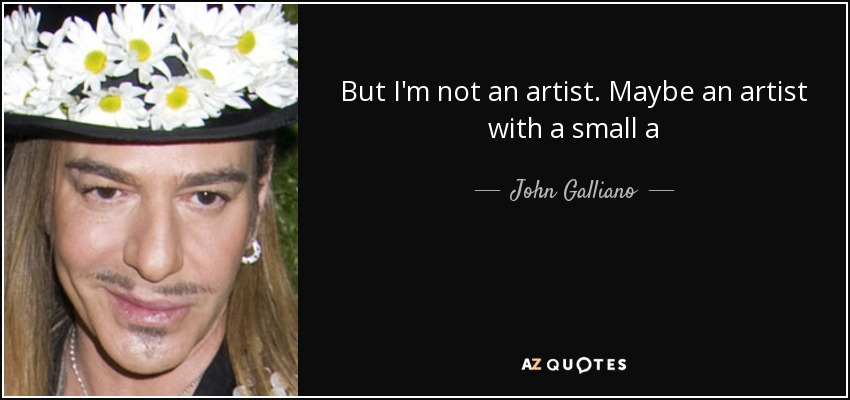 But I'm not an artist. Maybe an artist with a small a - John Galliano