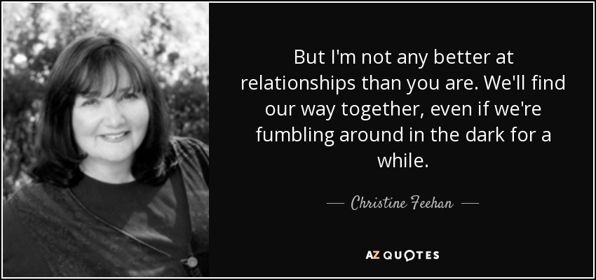 But I'm not any better at relationships than you are. We'll find our way together, even if we're fumbling around in the dark for a while. - Christine Feehan