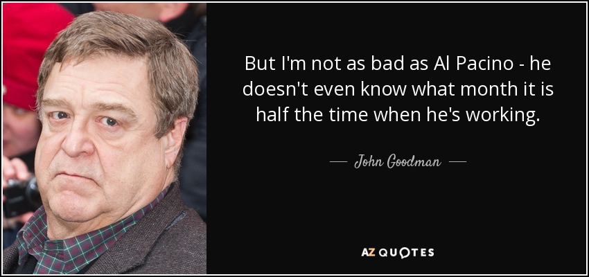 But I'm not as bad as Al Pacino - he doesn't even know what month it is half the time when he's working. - John Goodman