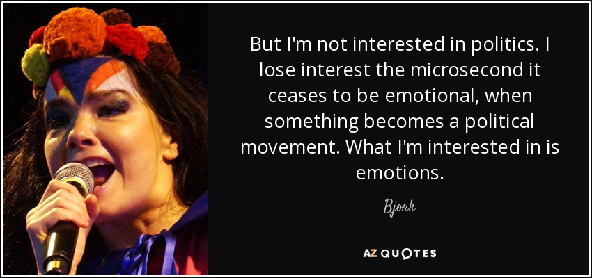 But I'm not interested in politics. I lose interest the microsecond it ceases to be emotional, when something becomes a political movement. What I'm interested in is emotions. - Bjork