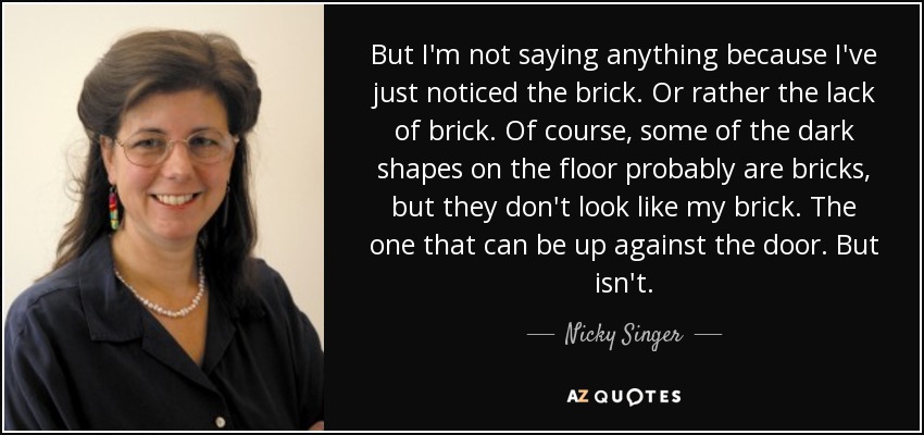 But I'm not saying anything because I've just noticed the brick. Or rather the lack of brick. Of course, some of the dark shapes on the floor probably are bricks, but they don't look like my brick. The one that can be up against the door. But isn't. - Nicky Singer