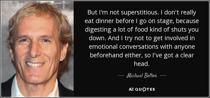 But I'm not superstitious. I don't really eat dinner before I go on stage, because digesting a lot of food kind of shuts you down. And I try not to get involved in emotional conversations with anyone beforehand either, so I've got a clear head. - Michael Bolton