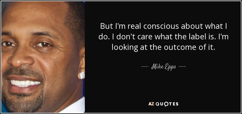 But I'm real conscious about what I do. I don't care what the label is. I'm looking at the outcome of it. - Mike Epps
