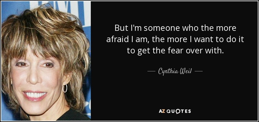 But I'm someone who the more afraid I am, the more I want to do it to get the fear over with. - Cynthia Weil
