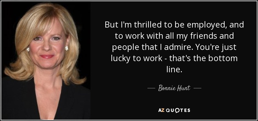 But I'm thrilled to be employed, and to work with all my friends and people that I admire. You're just lucky to work - that's the bottom line. - Bonnie Hunt