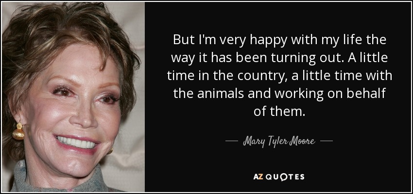 But I'm very happy with my life the way it has been turning out. A little time in the country, a little time with the animals and working on behalf of them. - Mary Tyler Moore