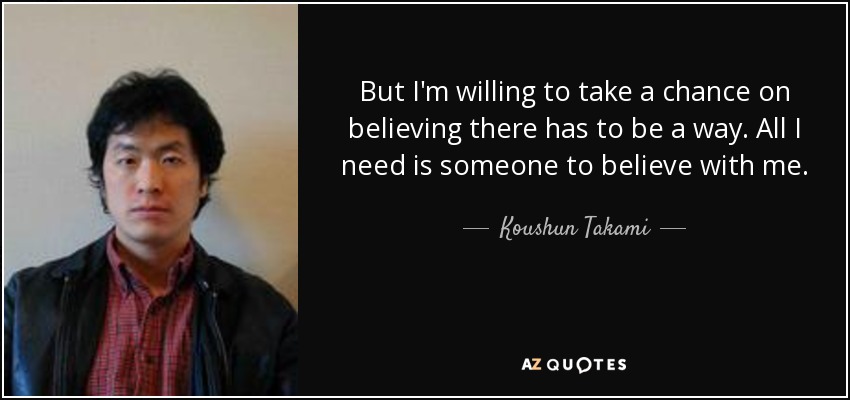 But I'm willing to take a chance on believing there has to be a way. All I need is someone to believe with me. - Koushun Takami