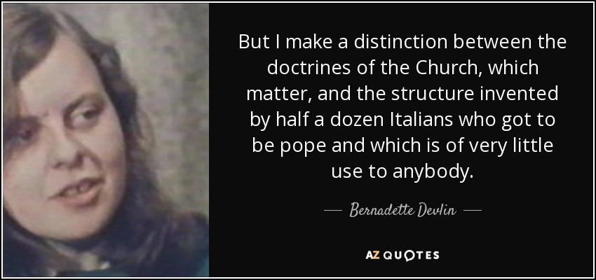 But I make a distinction between the doctrines of the Church, which matter, and the structure invented by half a dozen Italians who got to be pope and which is of very little use to anybody. - Bernadette Devlin