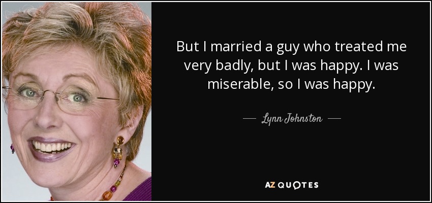 But I married a guy who treated me very badly, but I was happy. I was miserable, so I was happy. - Lynn Johnston