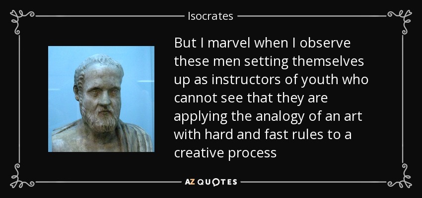 But I marvel when I observe these men setting themselves up as instructors of youth who cannot see that they are applying the analogy of an art with hard and fast rules to a creative process - Isocrates