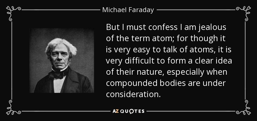 But I must confess I am jealous of the term atom; for though it is very easy to talk of atoms, it is very difficult to form a clear idea of their nature, especially when compounded bodies are under consideration. - Michael Faraday