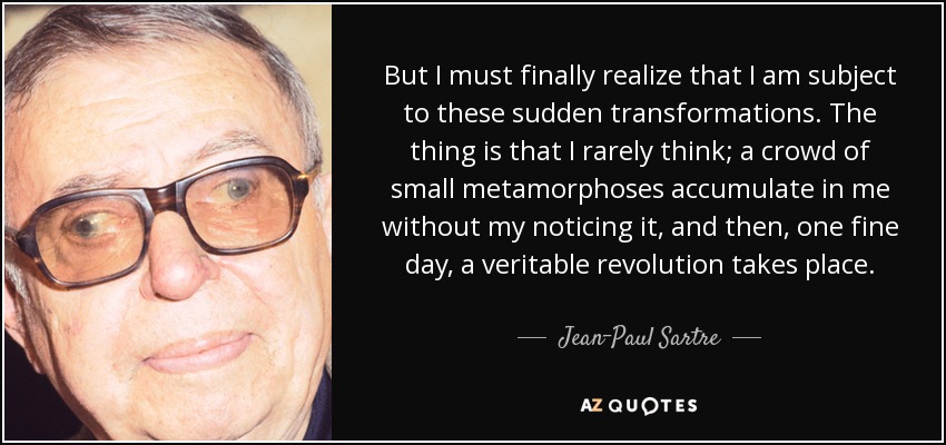 But I must finally realize that I am subject to these sudden transformations. The thing is that I rarely think; a crowd of small metamorphoses accumulate in me without my noticing it, and then, one fine day, a veritable revolution takes place. - Jean-Paul Sartre