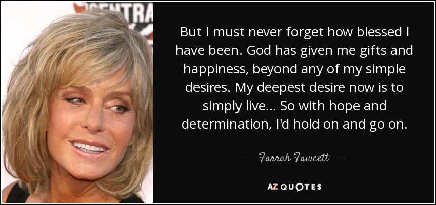 But I must never forget how blessed I have been. God has given me gifts and happiness, beyond any of my simple desires. My deepest desire now is to simply live... So with hope and determination, I'd hold on and go on. - Farrah Fawcett