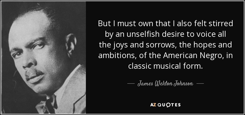 But I must own that I also felt stirred by an unselfish desire to voice all the joys and sorrows, the hopes and ambitions, of the American Negro, in classic musical form. - James Weldon Johnson