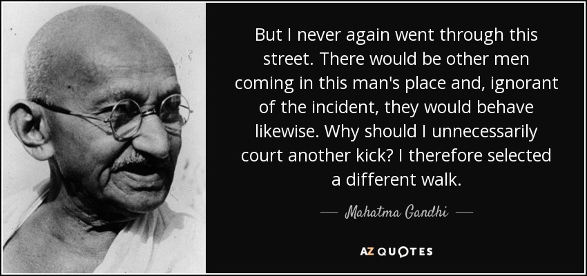 But I never again went through this street. There would be other men coming in this man's place and, ignorant of the incident, they would behave likewise. Why should I unnecessarily court another kick? I therefore selected a different walk. - Mahatma Gandhi