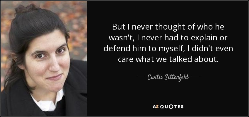 But I never thought of who he wasn't, I never had to explain or defend him to myself, I didn't even care what we talked about. - Curtis Sittenfeld