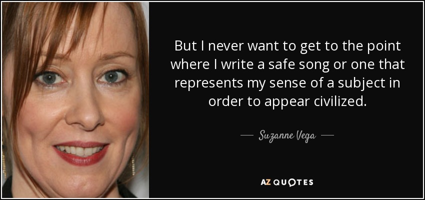 But I never want to get to the point where I write a safe song or one that represents my sense of a subject in order to appear civilized. - Suzanne Vega