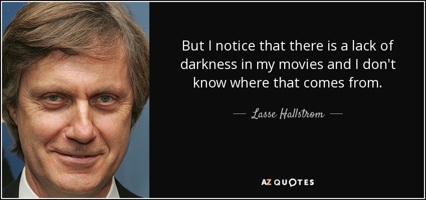 But I notice that there is a lack of darkness in my movies and I don't know where that comes from. - Lasse Hallstrom
