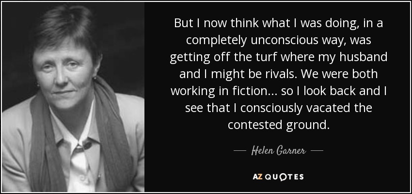 But I now think what I was doing, in a completely unconscious way, was getting off the turf where my husband and I might be rivals. We were both working in fiction... so I look back and I see that I consciously vacated the contested ground. - Helen Garner