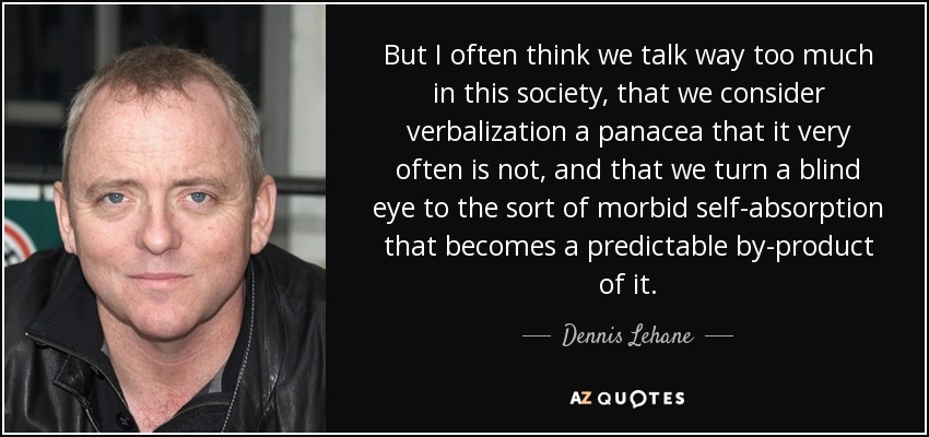 But I often think we talk way too much in this society, that we consider verbalization a panacea that it very often is not, and that we turn a blind eye to the sort of morbid self-absorption that becomes a predictable by-product of it. - Dennis Lehane