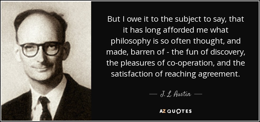 But I owe it to the subject to say, that it has long afforded me what philosophy is so often thought, and made, barren of - the fun of discovery, the pleasures of co-operation, and the satisfaction of reaching agreement. - J. L. Austin