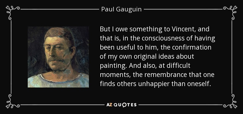 But I owe something to Vincent, and that is, in the consciousness of having been useful to him, the confirmation of my own original ideas about painting. And also, at difficult moments, the remembrance that one finds others unhappier than oneself. - Paul Gauguin