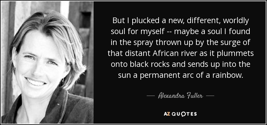 But I plucked a new, different, worldly soul for myself -- maybe a soul I found in the spray thrown up by the surge of that distant African river as it plummets onto black rocks and sends up into the sun a permanent arc of a rainbow. - Alexandra Fuller
