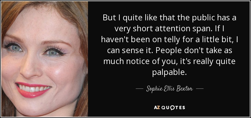 But I quite like that the public has a very short attention span. If I haven't been on telly for a little bit, I can sense it. People don't take as much notice of you, it's really quite palpable. - Sophie Ellis Bextor