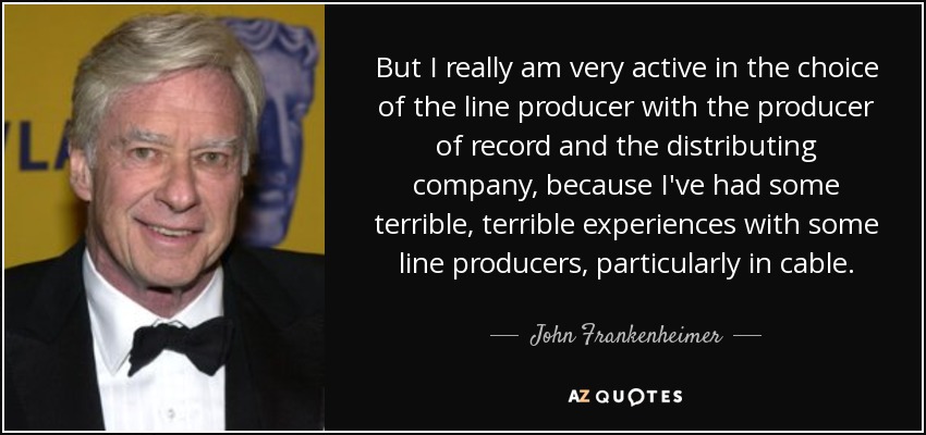 But I really am very active in the choice of the line producer with the producer of record and the distributing company, because I've had some terrible, terrible experiences with some line producers, particularly in cable. - John Frankenheimer