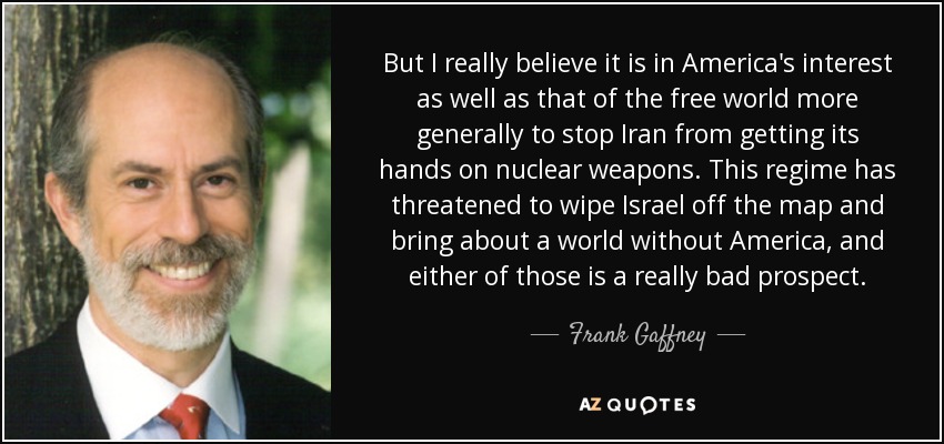 But I really believe it is in America's interest as well as that of the free world more generally to stop Iran from getting its hands on nuclear weapons. This regime has threatened to wipe Israel off the map and bring about a world without America, and either of those is a really bad prospect. - Frank Gaffney