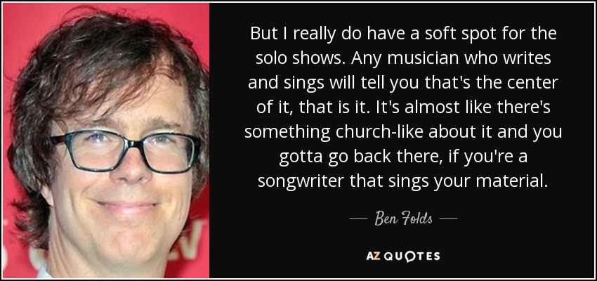 But I really do have a soft spot for the solo shows. Any musician who writes and sings will tell you that's the center of it, that is it. It's almost like there's something church-like about it and you gotta go back there, if you're a songwriter that sings your material. - Ben Folds