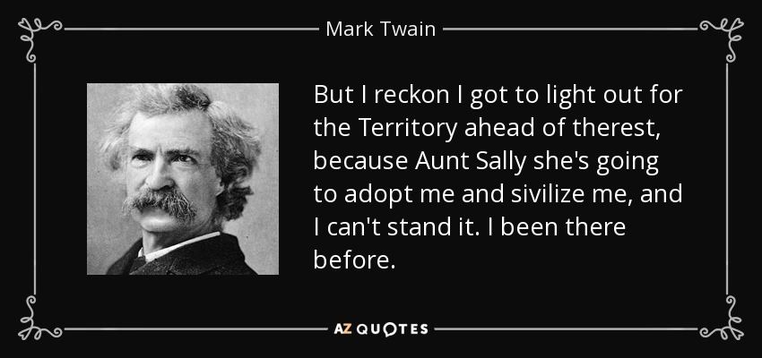 But I reckon I got to light out for the Territory ahead of therest, because Aunt Sally she's going to adopt me and sivilize me, and I can't stand it. I been there before. - Mark Twain