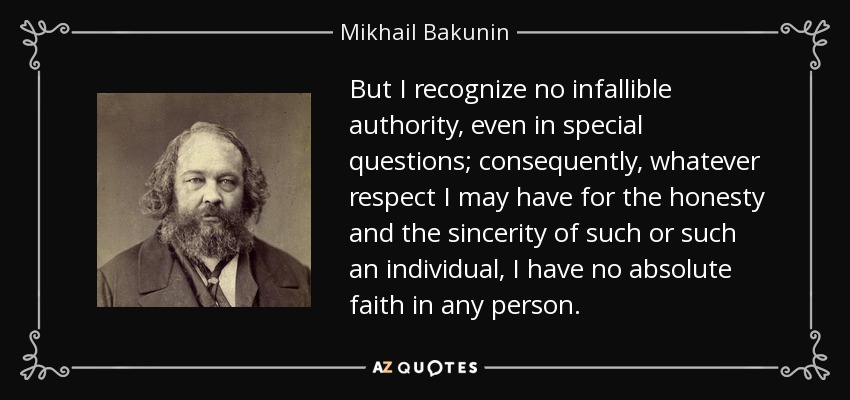 But I recognize no infallible authority, even in special questions; consequently, whatever respect I may have for the honesty and the sincerity of such or such an individual, I have no absolute faith in any person. - Mikhail Bakunin