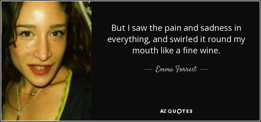 But I saw the pain and sadness in everything, and swirled it round my mouth like a fine wine. - Emma Forrest
