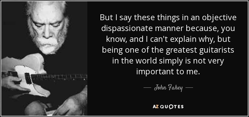 But I say these things in an objective dispassionate manner because, you know, and I can't explain why, but being one of the greatest guitarists in the world simply is not very important to me. - John Fahey