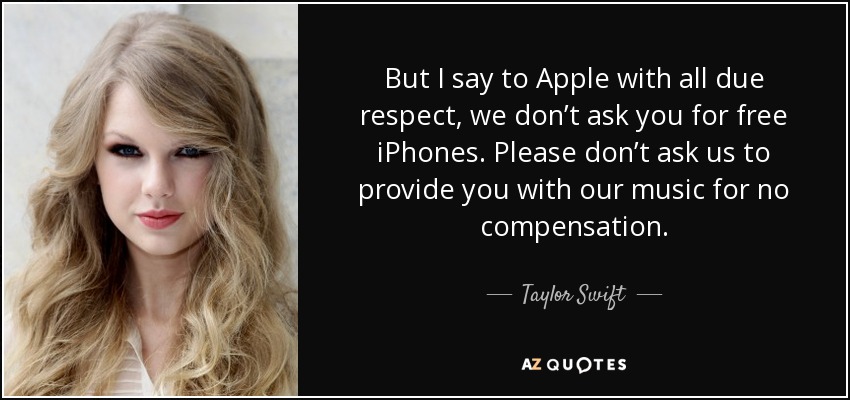 But I say to Apple with all due respect, we don’t ask you for free iPhones. Please don’t ask us to provide you with our music for no compensation. - Taylor Swift