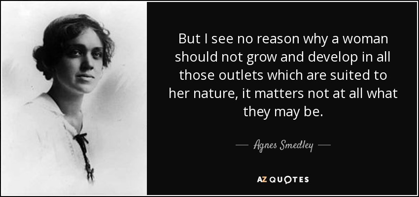 But I see no reason why a woman should not grow and develop in all those outlets which are suited to her nature, it matters not at all what they may be. - Agnes Smedley