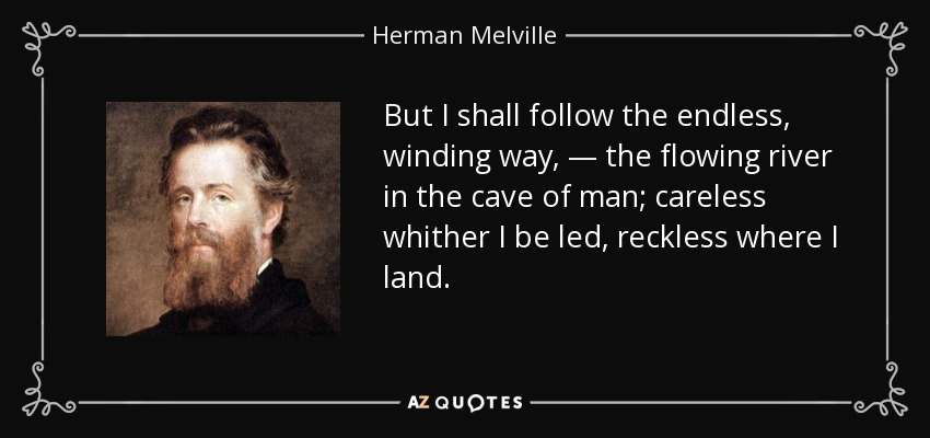 But I shall follow the endless, winding way, — the flowing river in the cave of man; careless whither I be led, reckless where I land. - Herman Melville