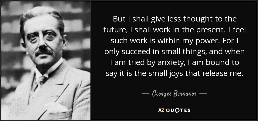 But I shall give less thought to the future, I shall work in the present. I feel such work is within my power. For I only succeed in small things, and when I am tried by anxiety, I am bound to say it is the small joys that release me. - Georges Bernanos