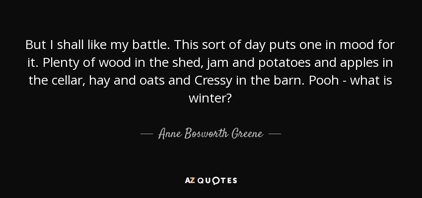But I shall like my battle. This sort of day puts one in mood for it. Plenty of wood in the shed, jam and potatoes and apples in the cellar, hay and oats and Cressy in the barn. Pooh - what is winter? - Anne Bosworth Greene