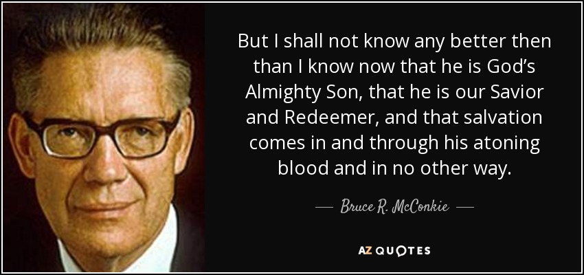 But I shall not know any better then than I know now that he is God’s Almighty Son, that he is our Savior and Redeemer, and that salvation comes in and through his atoning blood and in no other way. - Bruce R. McConkie