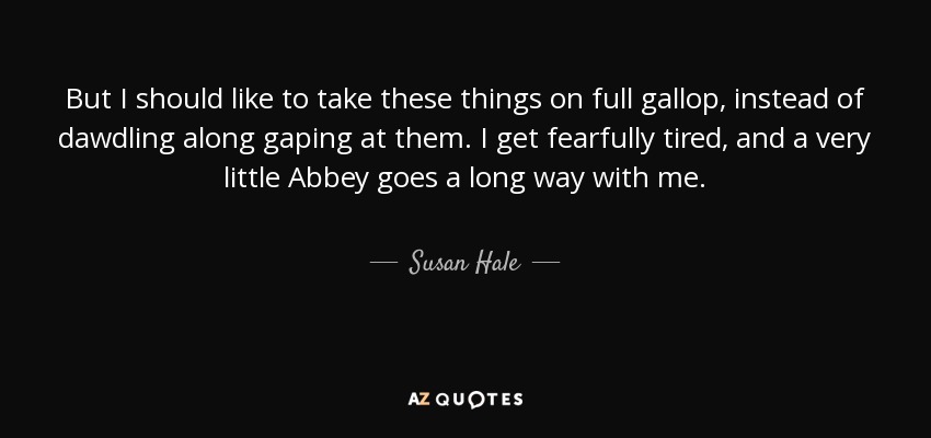 But I should like to take these things on full gallop, instead of dawdling along gaping at them. I get fearfully tired, and a very little Abbey goes a long way with me. - Susan Hale
