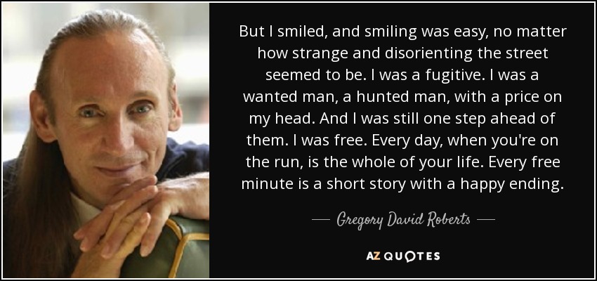 But I smiled, and smiling was easy, no matter how strange and disorienting the street seemed to be. I was a fugitive. I was a wanted man, a hunted man, with a price on my head. And I was still one step ahead of them. I was free. Every day, when you're on the run, is the whole of your life. Every free minute is a short story with a happy ending. - Gregory David Roberts