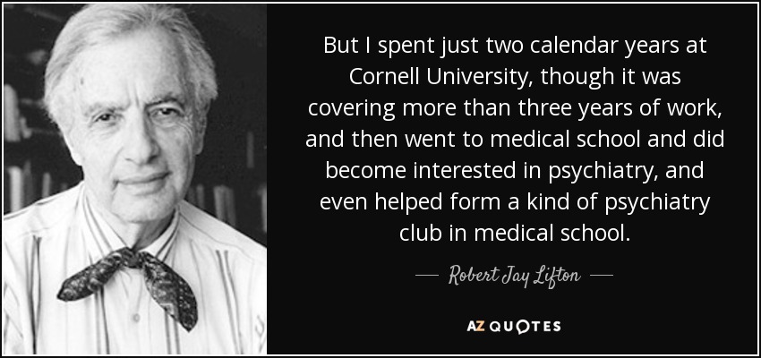 But I spent just two calendar years at Cornell University, though it was covering more than three years of work, and then went to medical school and did become interested in psychiatry, and even helped form a kind of psychiatry club in medical school. - Robert Jay Lifton