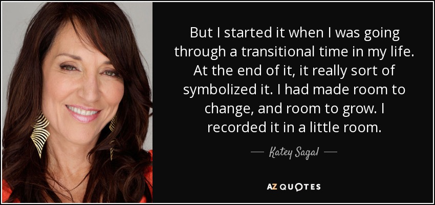 But I started it when I was going through a transitional time in my life. At the end of it, it really sort of symbolized it. I had made room to change, and room to grow. I recorded it in a little room. - Katey Sagal