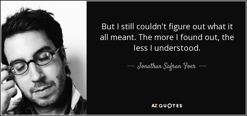 But I still couldn't figure out what it all meant. The more I found out, the less I understood. - Jonathan Safran Foer