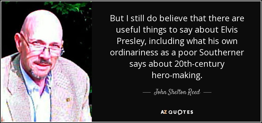 But I still do believe that there are useful things to say about Elvis Presley, including what his own ordinariness as a poor Southerner says about 20th-century hero-making. - John Shelton Reed